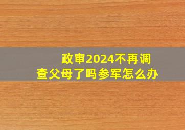 政审2024不再调查父母了吗参军怎么办