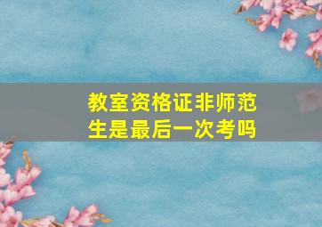 教室资格证非师范生是最后一次考吗