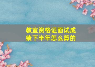 教室资格证面试成绩下半年怎么算的