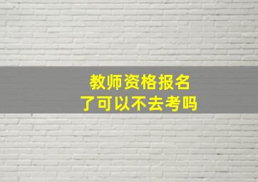 教师资格报名了可以不去考吗