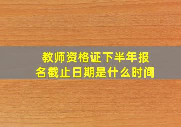 教师资格证下半年报名截止日期是什么时间