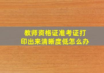 教师资格证准考证打印出来清晰度低怎么办