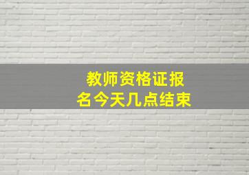 教师资格证报名今天几点结束