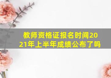 教师资格证报名时间2021年上半年成绩公布了吗