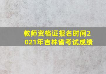 教师资格证报名时间2021年吉林省考试成绩