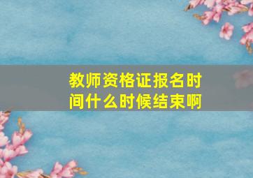 教师资格证报名时间什么时候结束啊