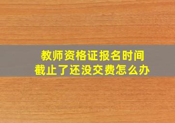 教师资格证报名时间截止了还没交费怎么办