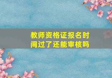 教师资格证报名时间过了还能审核吗