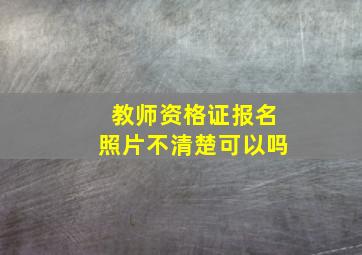 教师资格证报名照片不清楚可以吗