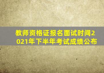 教师资格证报名面试时间2021年下半年考试成绩公布