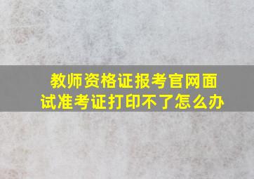 教师资格证报考官网面试准考证打印不了怎么办