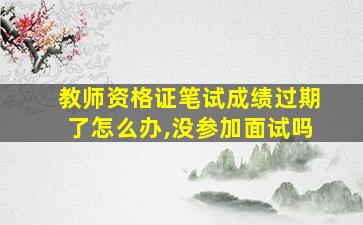 教师资格证笔试成绩过期了怎么办,没参加面试吗