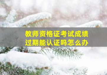 教师资格证考试成绩过期能认证吗怎么办