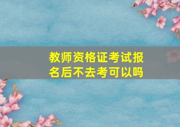 教师资格证考试报名后不去考可以吗