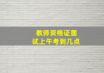 教师资格证面试上午考到几点