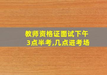 教师资格证面试下午3点半考,几点进考场