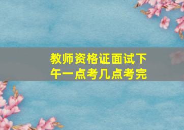 教师资格证面试下午一点考几点考完