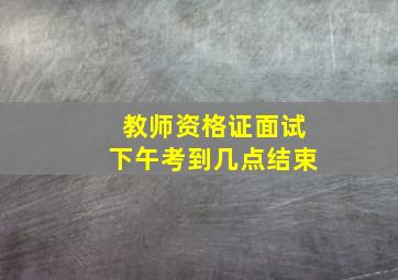 教师资格证面试下午考到几点结束