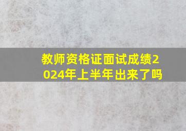 教师资格证面试成绩2024年上半年出来了吗