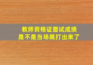 教师资格证面试成绩是不是当场就打出来了