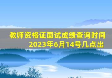 教师资格证面试成绩查询时间2023年6月14号几点出