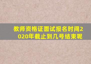 教师资格证面试报名时间2020年截止到几号结束呢