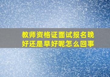 教师资格证面试报名晚好还是早好呢怎么回事