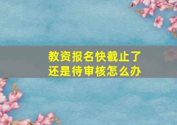 教资报名快截止了还是待审核怎么办