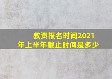 教资报名时间2021年上半年截止时间是多少