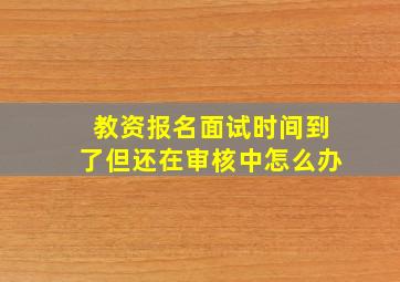 教资报名面试时间到了但还在审核中怎么办