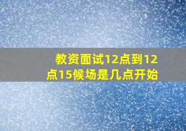 教资面试12点到12点15候场是几点开始