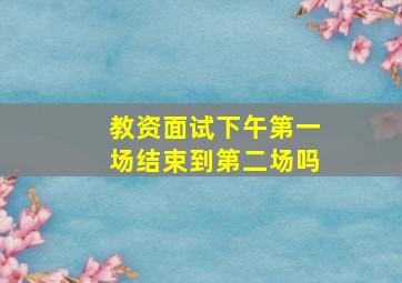 教资面试下午第一场结束到第二场吗