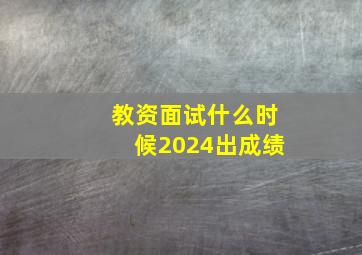 教资面试什么时候2024出成绩