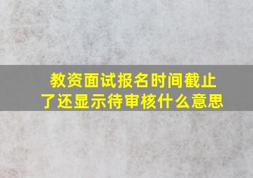 教资面试报名时间截止了还显示待审核什么意思