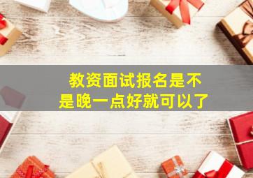 教资面试报名是不是晚一点好就可以了