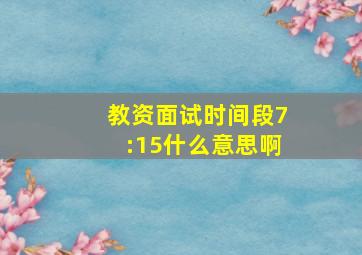 教资面试时间段7:15什么意思啊