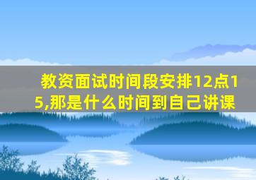 教资面试时间段安排12点15,那是什么时间到自己讲课