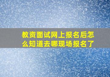 教资面试网上报名后怎么知道去哪现场报名了