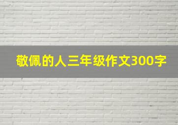 敬佩的人三年级作文300字