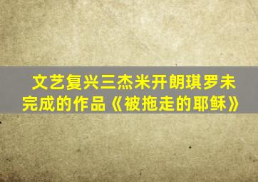 文艺复兴三杰米开朗琪罗未完成的作品《被拖走的耶稣》