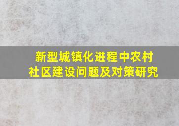 新型城镇化进程中农村社区建设问题及对策研究