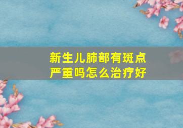 新生儿肺部有斑点严重吗怎么治疗好