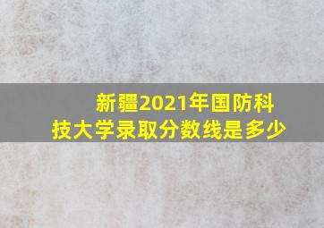 新疆2021年国防科技大学录取分数线是多少