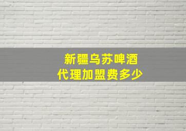 新疆乌苏啤酒代理加盟费多少