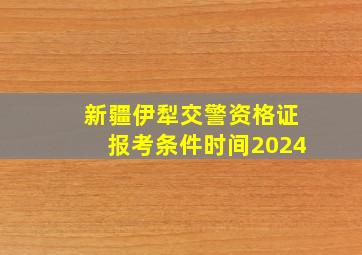 新疆伊犁交警资格证报考条件时间2024