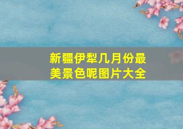 新疆伊犁几月份最美景色呢图片大全