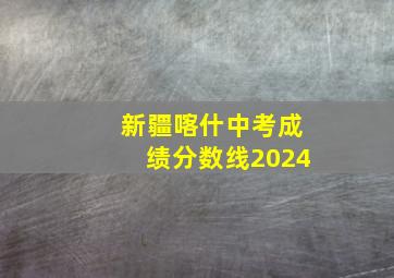 新疆喀什中考成绩分数线2024