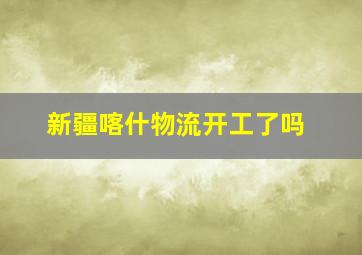 新疆喀什物流开工了吗