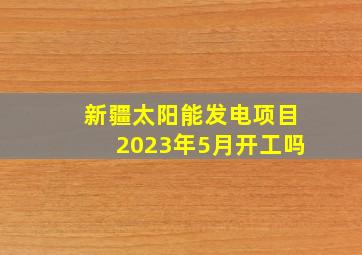 新疆太阳能发电项目2023年5月开工吗