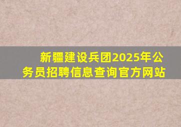 新疆建设兵团2025年公务员招聘信息查询官方网站